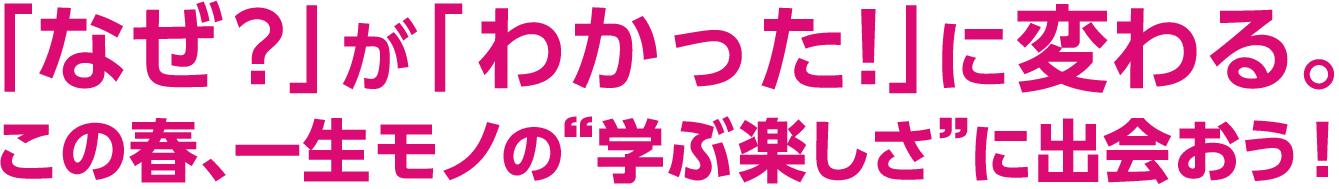 「なぜ？」が「わかった！」に変わる。この春、一生モノの“学ぶ楽しさ”に出会おう！